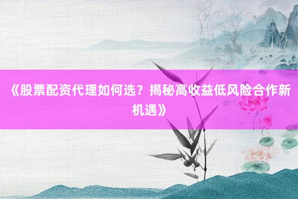 《股票配资代理如何选？揭秘高收益低风险合作新机遇》