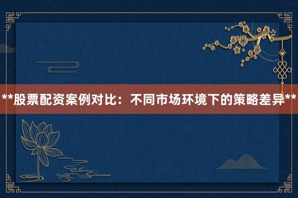 **股票配资案例对比：不同市场环境下的策略差异**