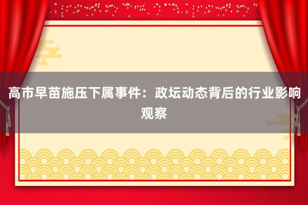 高市早苗施压下属事件：政坛动态背后的行业影响观察