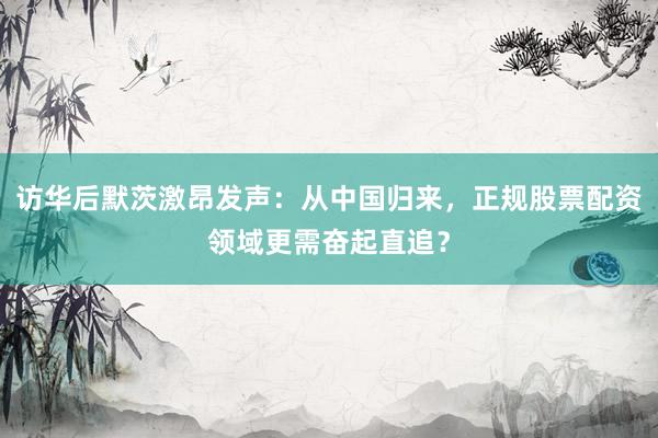 访华后默茨激昂发声：从中国归来，正规股票配资领域更需奋起直追？