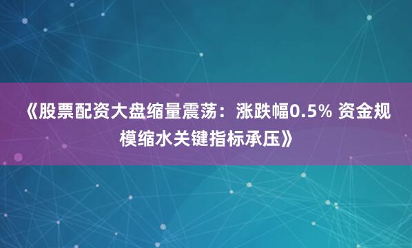 《股票配资大盘缩量震荡：涨跌幅0.5% 资金规模缩水关键指标承压》