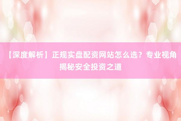 【深度解析】正规实盘配资网站怎么选？专业视角揭秘安全投资之道