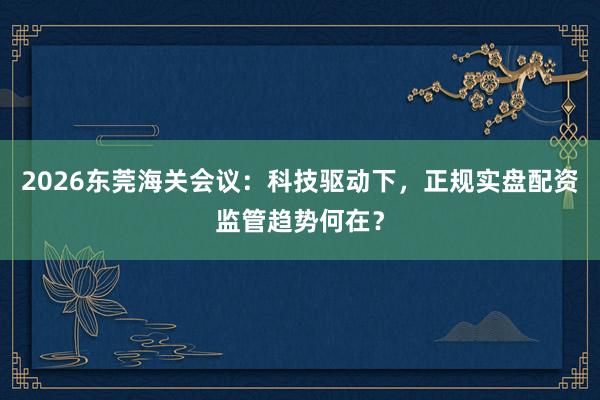 2026东莞海关会议：科技驱动下，正规实盘配资监管趋势何在？