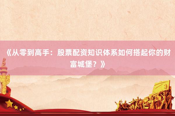 《从零到高手：股票配资知识体系如何搭起你的财富城堡？》