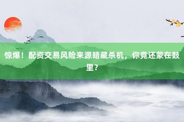 惊爆！配资交易风险来源暗藏杀机，你竟还蒙在鼓里？