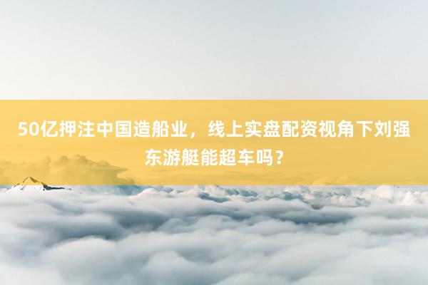 50亿押注中国造船业，线上实盘配资视角下刘强东游艇能超车吗？