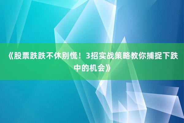 《股票跌跌不休别慌！3招实战策略教你捕捉下跌中的机会》