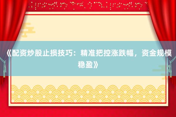 《配资炒股止损技巧：精准把控涨跌幅，资金规模稳盈》