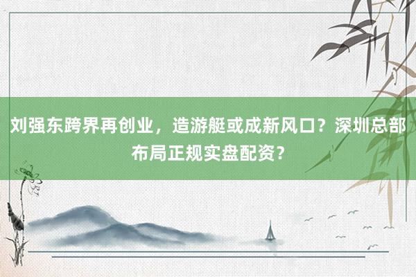 刘强东跨界再创业，造游艇或成新风口？深圳总部布局正规实盘配资？