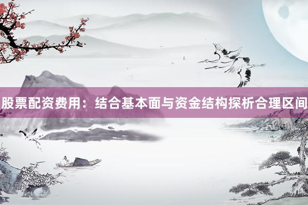 股票配资费用：结合基本面与资金结构探析合理区间