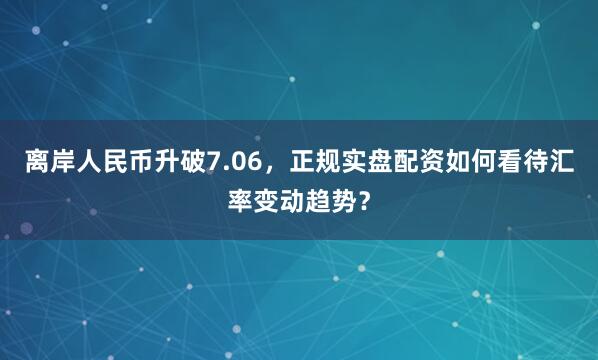 离岸人民币升破7.06，正规实盘配资如何看待汇率变动趋势？