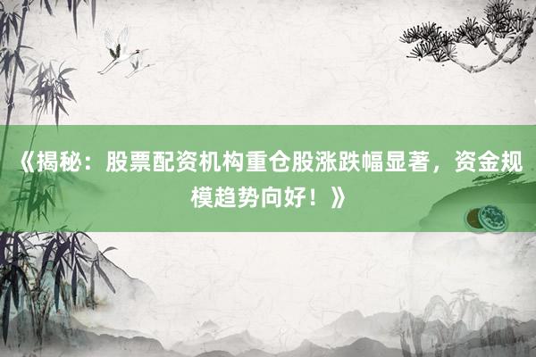 《揭秘：股票配资机构重仓股涨跌幅显著，资金规模趋势向好！》