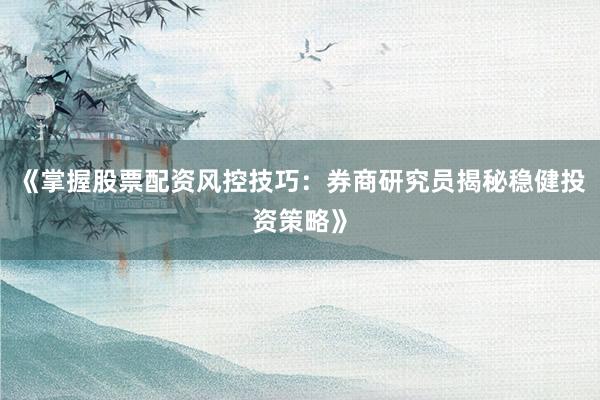 《掌握股票配资风控技巧：券商研究员揭秘稳健投资策略》