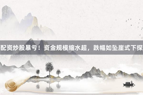 配资炒股暴亏！资金规模缩水超，跌幅如坠崖式下探