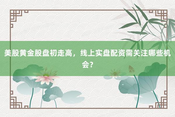 美股黄金股盘初走高，线上实盘配资需关注哪些机会？