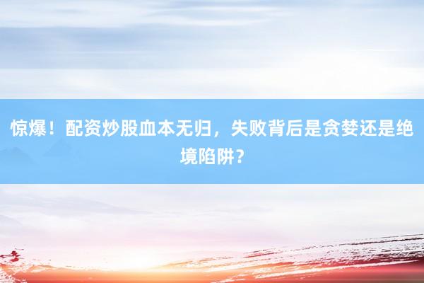 惊爆！配资炒股血本无归，失败背后是贪婪还是绝境陷阱？
