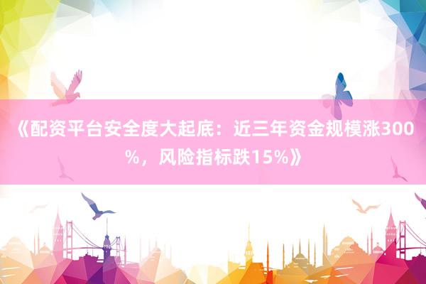 《配资平台安全度大起底：近三年资金规模涨300%，风险指标跌15%》