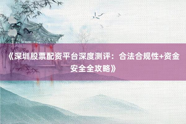 《深圳股票配资平台深度测评：合法合规性+资金安全全攻略》