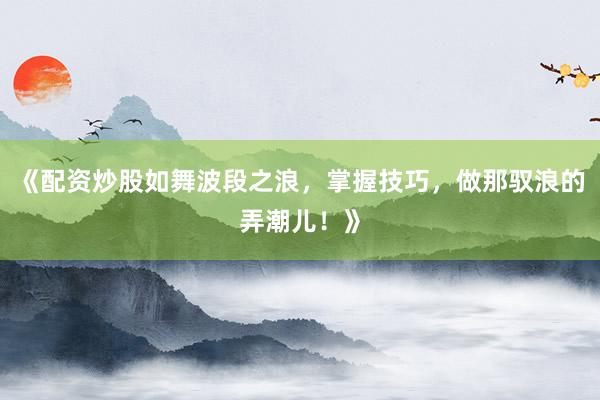 《配资炒股如舞波段之浪，掌握技巧，做那驭浪的弄潮儿！》