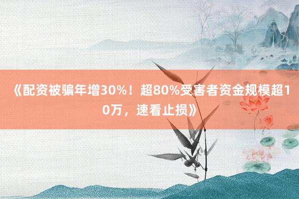 《配资被骗年增30%！超80%受害者资金规模超10万，速看止损》